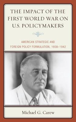 The Impact of the First World War on U.S. Policymakers: American Strategic and Foreign Policy Formulation, 1938-1942 - Carew, Michael G