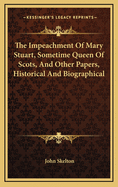 The Impeachment Of Mary Stuart, Sometime Queen Of Scots, And Other Papers, Historical And Biographical
