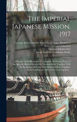 The Imperial Japanese Mission, 1917; a Record of the Reception Throughout the United States of the Special Mission Headed by Viscount Ishii; Together With the Exchange of Notes Embodying the Root-Takahira Understanding of 1908 and the Lansing-Ishii... - Carnegie Endowment for International (Creator), and Ishii, Kikujiro Viscount (Creator), and Iyenaga, Toyokichi 1862-