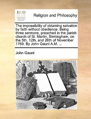 The Impossibility of Obtaining Salvation by Faith Without Obedience: Being Three Sermons, Preached in the Parish Church of St. Martin, Birmingham, on the 5th, 12th, and 26th of November 1769. by John Gaunt A.M. ... - Gaunt, John