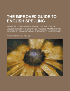 The Improved Guide to English Spelling: In Which, by the Aid of a Simple, Yet Particular, Classification, the Use of All Figures and Marks to Indicate to Pronunciation Is Rendered Unnecessary (Classic Reprint)