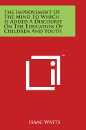 The Improvement Of The Mind To Which Is Added A Discourse On The Education Of Children And Youth