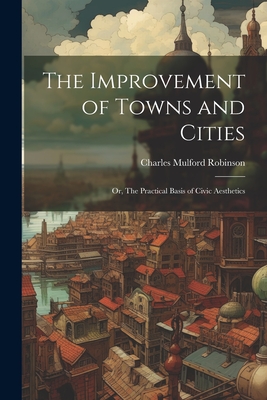 The Improvement of Towns and Cities; or, The Practical Basis of Civic Aesthetics - Robinson, Charles Mulford