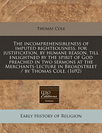 The Incomprehensibleness of Imputed Righteousness, for Justification, by Humane Reason, Till Enlightned by the Spirit of God Preached in Two Sermons at the Merchants-Lecture in Broadstreet / By Thomas Cole. (1692) - Cole, Thomas, PhD