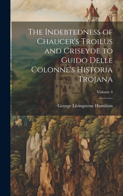 The Indebtedness of Chaucer's Troilus and Criseyde to Guido Delle Colonne's Historia Trojana; Volume 4 - Hamilton, George Livingstone
