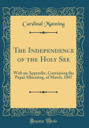 The Independence of the Holy See: With an Appendix, Containing the Papal Allocating, of March, 1887 (Classic Reprint)