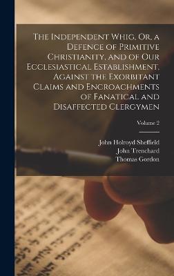 The Independent Whig, Or, a Defence of Primitive Christianity, and of Our Ecclesiastical Establishment, Against the Exorbitant Claims and Encroachments of Fanatical and Disaffected Clergymen; Volume 2 - Gordon, Thomas, and Sheffield, John Holroyd, and Trenchard, John