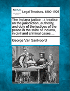 The Indiana Justice: A Treatise on the Jurisdiction, Authority, and Duty of the Justices of the Peace in the State of Indiana, in Civil and Criminal Cases ...