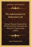 The Inductorium Or Induction Coil: Being A Popular Explanation Of The Electrical Principles On Which It Is Constructed (1866)