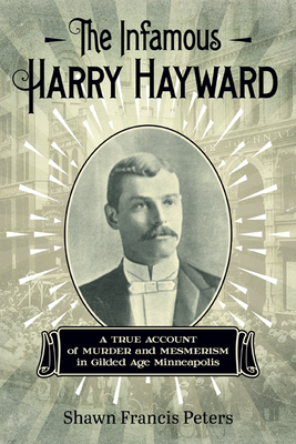 The Infamous Harry Hayward: A True Account of Murder and Mesmerism in Gilded Age Minneapolis - Peters, Shawn Francis
