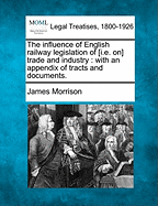 The Influence of English Railway Legislation of [I.E. On] Trade and Industry: With an Appendix of Tracts and Documents. - Morrison, James, MD