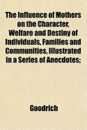 The Influence of Mothers on the Character, Welfare and Destiny of Individuals, Families and Communities: Illustrated in a Series of Anectodes; With a Preliminary Essay on the Same Subject (Classic Reprint)