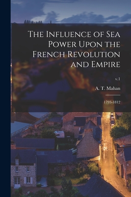 The Influence of Sea Power Upon the French Revolution and Empire: 1793-1812; v.1 - Mahan, A T (Alfred Thayer) 1840-1914 (Creator)