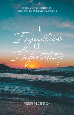 The Injustice of Infertility: A True Story of Heartbreak, Determination and Never-Ending Hope - Robertson, Jennifer