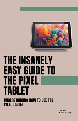 The Insanely Easy Guide to the Pixel Tablet: Understanding How to Use the Pixel Tablet - Counte, Scott La