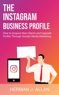 The Instagram Business Profile: How to Acquire New Clients and Upgrade Profits Through Socials Media Marketing - Allan, Herman J