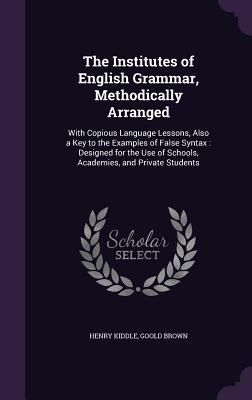 The Institutes of English Grammar, Methodically Arranged: With Copious Language Lessons, Also a Key to the Examples of False Syntax: Designed for the Use of Schools, Academies, and Private Students - Kiddle, Henry, and Brown, Goold