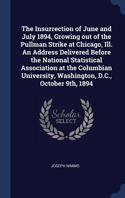 The Insurrection of June and July 1894, Growing out of the Pullman Strike at Chicago, Ill. An Address Delivered Before the National Statistical Association at the Columbian University, Washington, D.C., October 9th, 1894 - Nimmo, Joseph