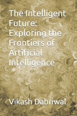 The Intelligent Future: Exploring the Frontiers of Artificial Intelligence - Dabriwal, Vikash