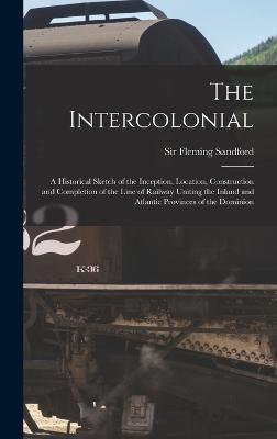 The Intercolonial: A Historical Sketch of the Inception, Location, Construction and Completion of the Line of Railway Uniting the Inland and Atlantic Provinces of the Dominion - Fleming, Sandford, Sir