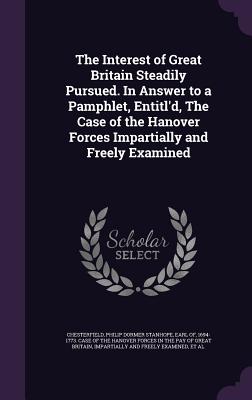 The Interest of Great Britain Steadily Pursued. In Answer to a Pamphlet, Entitl'd, The Case of the Hanover Forces Impartially and Freely Examined - Chesterfield, Philip Dormer Stanhope Ea (Creator), and Walpole, Horatio Walpole