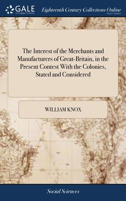 The Interest of the Merchants and Manufacturers of Great-Britain, in the Present Contest With the Colonies, Stated and Considered - Knox, William