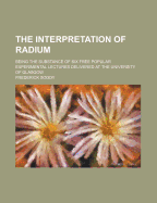 The Interpretation of Radium; Being the Substance of Six Free Popular Experimental Lectures Delivered at the University of Glasgow - Soddy, Frederick