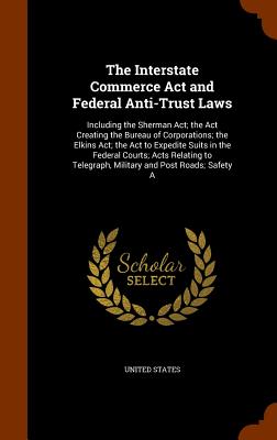 The Interstate Commerce Act and Federal Anti-Trust Laws: Including the Sherman Act; the Act Creating the Bureau of Corporations; the Elkins Act; the Act to Expedite Suits in the Federal Courts; Acts Relating to Telegraph, Military and Post Roads; Safety A - United States (Creator)