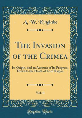 The Invasion of the Crimea, Vol. 8: Its Origin, and an Account of Its Progress, Down to the Death of Lord Raglan (Classic Reprint) - Kinglake, A W