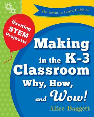 The Invent to Learn Guide to Making in the K-3 Classroom: Why, How, and Wow! - Baggett, Alice, and Martinez, Sylvia (Editor)