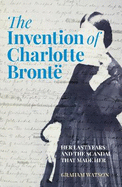 The Invention of Charlotte Bront: Her Last Years and the Scandal That Made Her