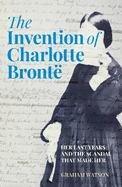 The Invention of Charlotte Bront?: Her Last Years and the Scandal That Made Her