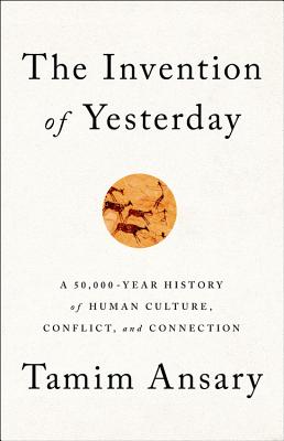 The Invention of Yesterday: A 50,000-Year History of Human Culture, Conflict, and Connection - Ansary, Tamim