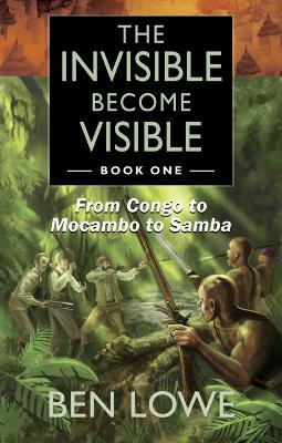 The Invisible Become Visible: Book One: From Congo to Mocambo to Samba - Lowe, Ben