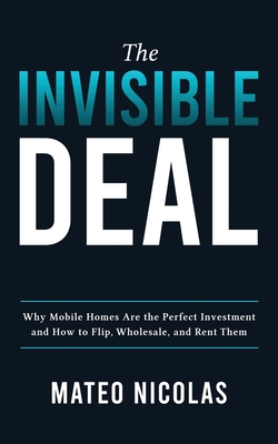 The Invisible Deal: Why Mobile Homes Are The Perfect Investment and how to Flip, Wholesale, and Rent Them - Nicolas, Mateo