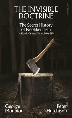 The Invisible Doctrine: The Secret History of Neoliberalism (& How It Came To Control Your Life) - Monbiot, George, and Hutchison, Peter