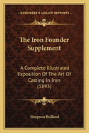 The Iron Founder Supplement: A Complete Illustrated Exposition Of The Art Of Casting In Iron (1893)