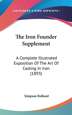 The Iron Founder Supplement: A Complete Illustrated Exposition Of The Art Of Casting In Iron (1893) - Bolland, Simpson