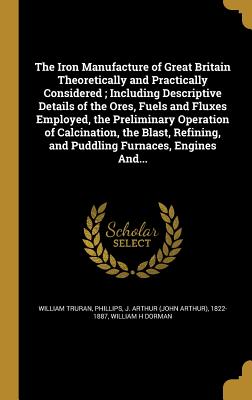 The Iron Manufacture of Great Britain Theoretically and Practically Considered; Including Descriptive Details of the Ores, Fuels and Fluxes Employed, the Preliminary Operation of Calcination, the Blast, Refining, and Puddling Furnaces, Engines And... - Truran, William, and Phillips, J Arthur (John Arthur) 1822- (Creator), and Dorman, William H