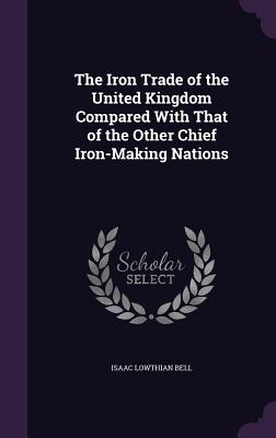 The Iron Trade of the United Kingdom Compared With That of the Other Chief Iron-Making Nations - Bell, Isaac Lowthian