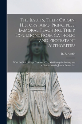 The Jesuits, Their Origin, History, Aims, Principles, Immoral Teaching, Their Expulsions From Catholic and Protestant Authorities [microform]: With the Bull of Pope Clement XIV, Abolishing the Society and a Chapter on the Jesuits Estates Act - Austin, B F (Benjamin Fish) 1850-1 (Creator)