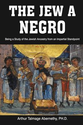 The Jew a Negro: Being a Study of the Jewish Ancestry from an Impartial Standpoint - Arthur Talmage Abernethy, Ph D, and Abernethy, Arthur Talmage