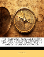 The Joiner's Own Book, and Builder's New Guide: Shewing the Improvements Upon Carpentry and Joinery, Since the Days of the Late Mr. Nicholson