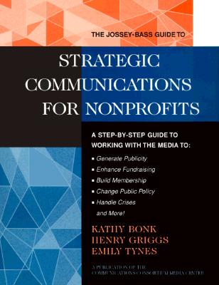 The Jossey-Bass Guide to Strategic Communications for Nonprofits: A Step-By-Step Guide to Working with the Media to Generate Publicity, Enhance Fundraising, Build Membership, Change Public Policy, Handle Crises, and More! - Bonk, Kathy, and Griggs, Henry, and Tynes, Emily