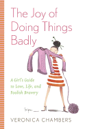 The Joy of Doing Things Badly: A Girl's Guide to Love, Life and Foolish Bravery