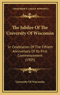The Jubilee of the University of Wisconsin: In Celebration of the Fiftieth Anniversary of Its First Commencement (1905)