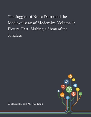 The Juggler of Notre Dame and the Medievalizing of Modernity. Volume 4: Picture That: Making a Show of the Jongleur - Ziolkowski, Jan M (Author)