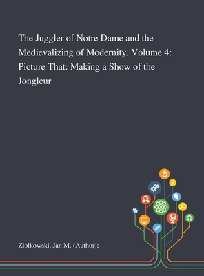 The Juggler of Notre Dame and the Medievalizing of Modernity. Volume 4: Picture That: Making a Show of the Jongleur - Ziolkowski, Jan M (Author)