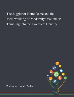 The Juggler of Notre Dame and the Medievalizing of Modernity: Volume 5: Tumbling Into the Twentieth Century - Ziolkowski, Jan M (Author)