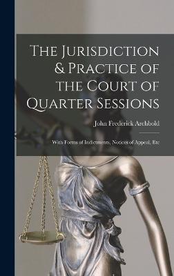 The Jurisdiction & Practice of the Court of Quarter Sessions: With Forms of Indictments, Notices of Appeal, Etc - Archbold, John Frederick